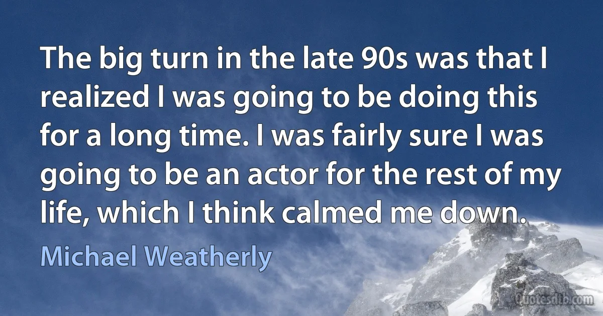 The big turn in the late 90s was that I realized I was going to be doing this for a long time. I was fairly sure I was going to be an actor for the rest of my life, which I think calmed me down. (Michael Weatherly)