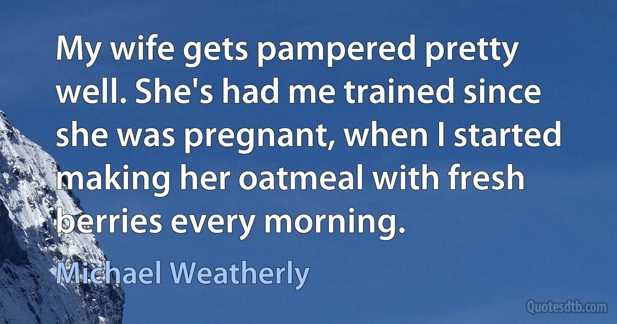 My wife gets pampered pretty well. She's had me trained since she was pregnant, when I started making her oatmeal with fresh berries every morning. (Michael Weatherly)