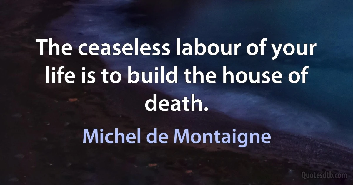 The ceaseless labour of your life is to build the house of death. (Michel de Montaigne)