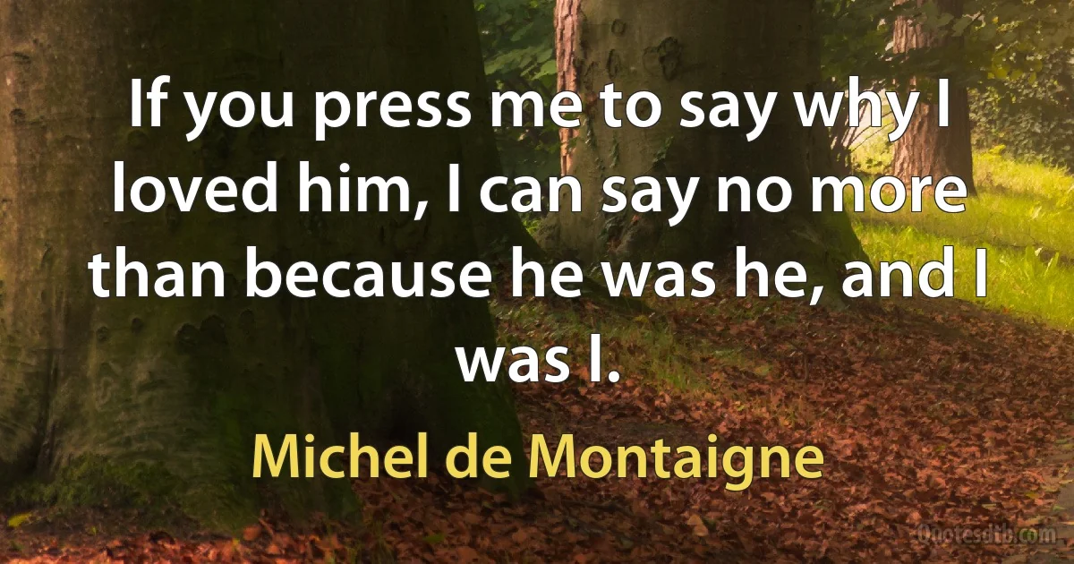 If you press me to say why I loved him, I can say no more than because he was he, and I was I. (Michel de Montaigne)