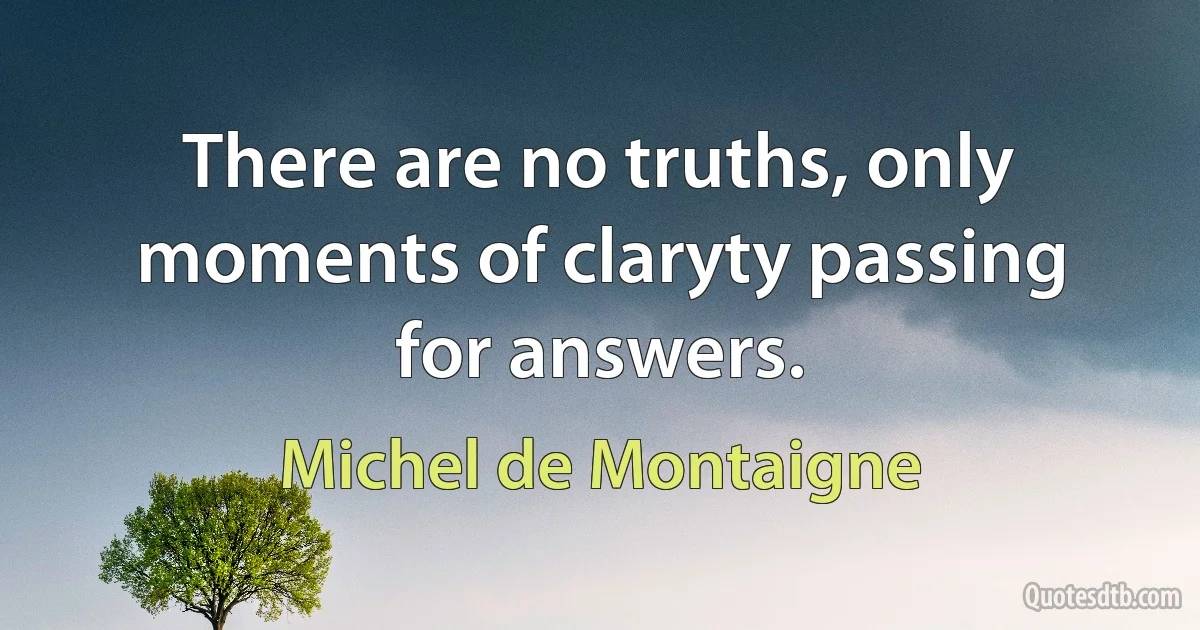 There are no truths, only moments of claryty passing for answers. (Michel de Montaigne)