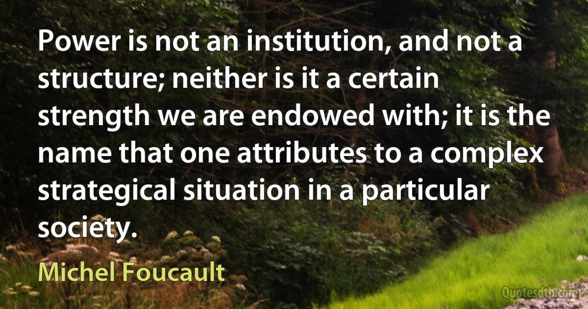 Power is not an institution, and not a structure; neither is it a certain strength we are endowed with; it is the name that one attributes to a complex strategical situation in a particular society. (Michel Foucault)