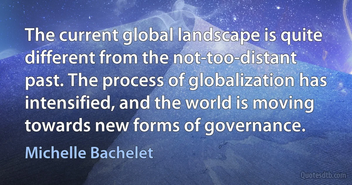 The current global landscape is quite different from the not-too-distant past. The process of globalization has intensified, and the world is moving towards new forms of governance. (Michelle Bachelet)