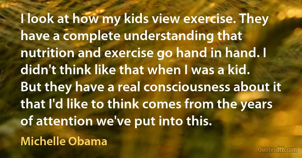 I look at how my kids view exercise. They have a complete understanding that nutrition and exercise go hand in hand. I didn't think like that when I was a kid. But they have a real consciousness about it that I'd like to think comes from the years of attention we've put into this. (Michelle Obama)