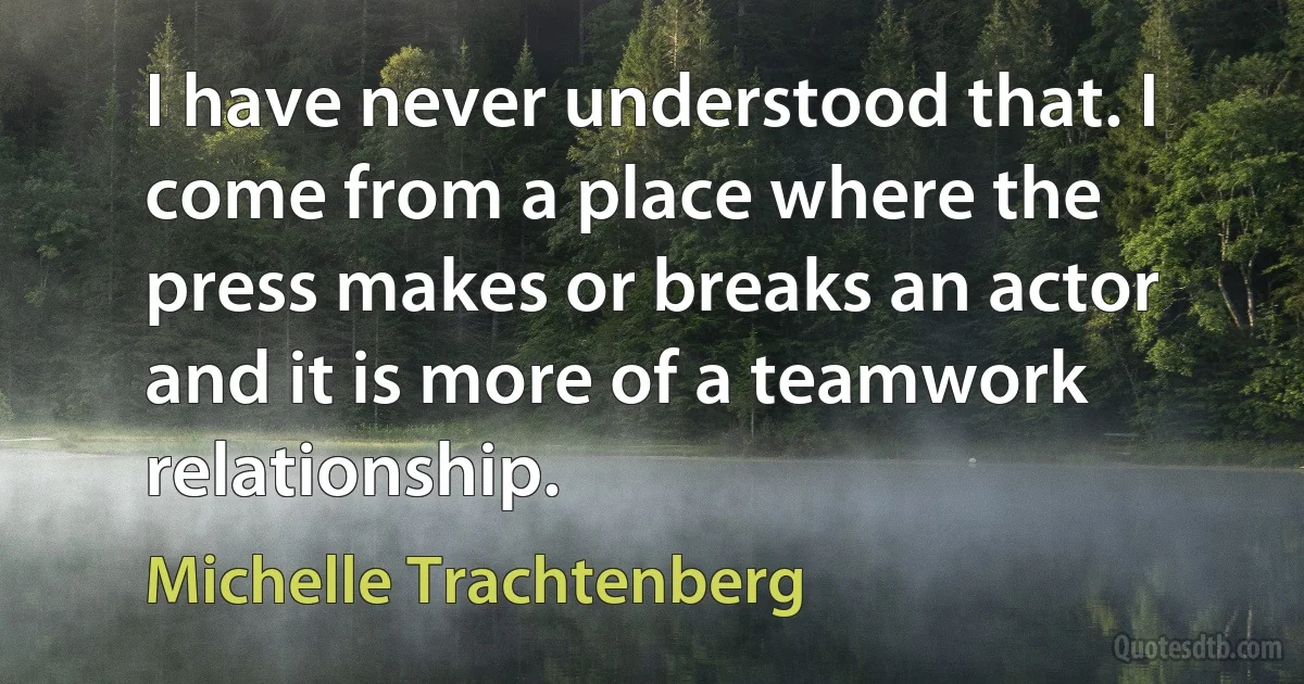 I have never understood that. I come from a place where the press makes or breaks an actor and it is more of a teamwork relationship. (Michelle Trachtenberg)