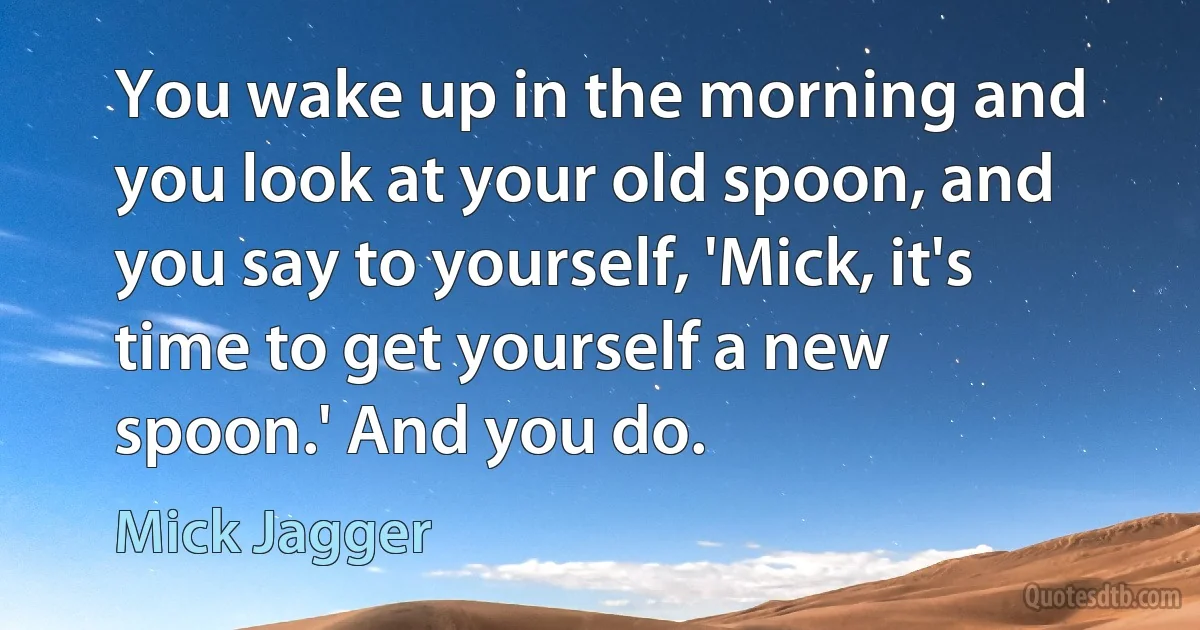 You wake up in the morning and you look at your old spoon, and you say to yourself, 'Mick, it's time to get yourself a new spoon.' And you do. (Mick Jagger)