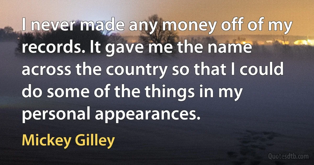 I never made any money off of my records. It gave me the name across the country so that I could do some of the things in my personal appearances. (Mickey Gilley)