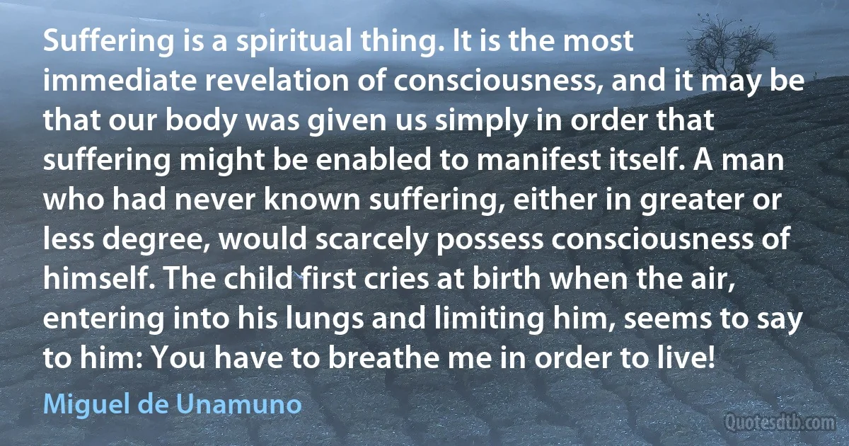 Suffering is a spiritual thing. It is the most immediate revelation of consciousness, and it may be that our body was given us simply in order that suffering might be enabled to manifest itself. A man who had never known suffering, either in greater or less degree, would scarcely possess consciousness of himself. The child first cries at birth when the air, entering into his lungs and limiting him, seems to say to him: You have to breathe me in order to live! (Miguel de Unamuno)