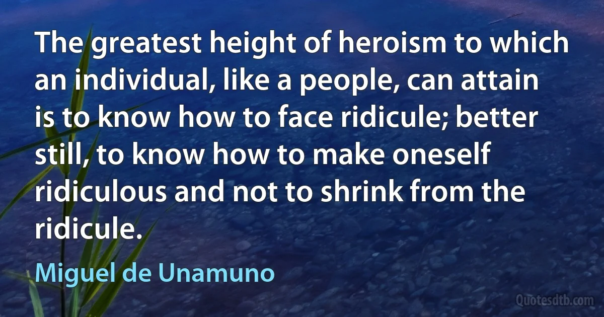 The greatest height of heroism to which an individual, like a people, can attain is to know how to face ridicule; better still, to know how to make oneself ridiculous and not to shrink from the ridicule. (Miguel de Unamuno)