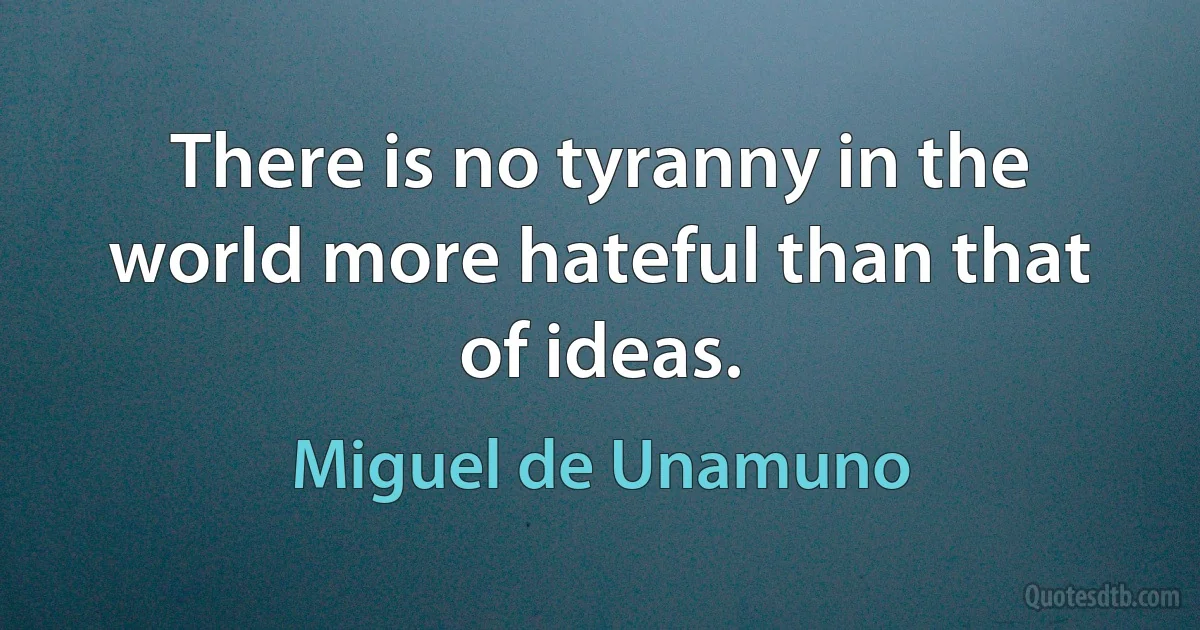 There is no tyranny in the world more hateful than that of ideas. (Miguel de Unamuno)