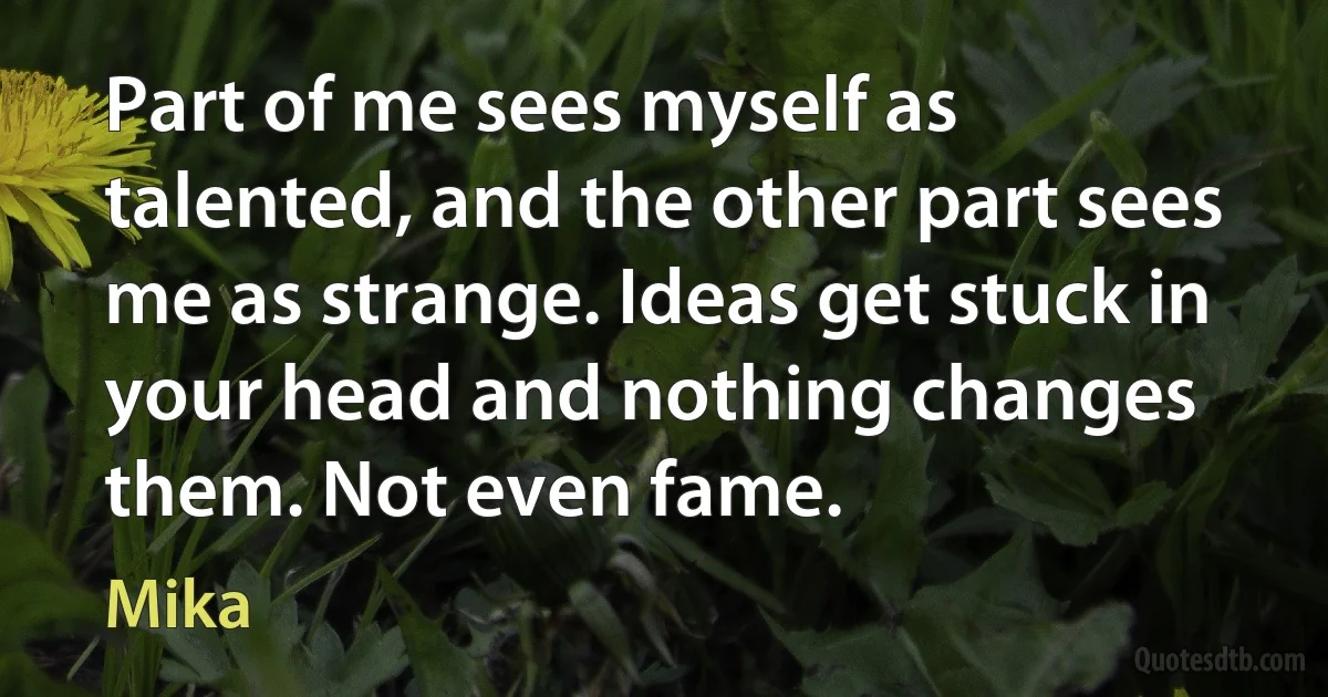 Part of me sees myself as talented, and the other part sees me as strange. Ideas get stuck in your head and nothing changes them. Not even fame. (Mika)