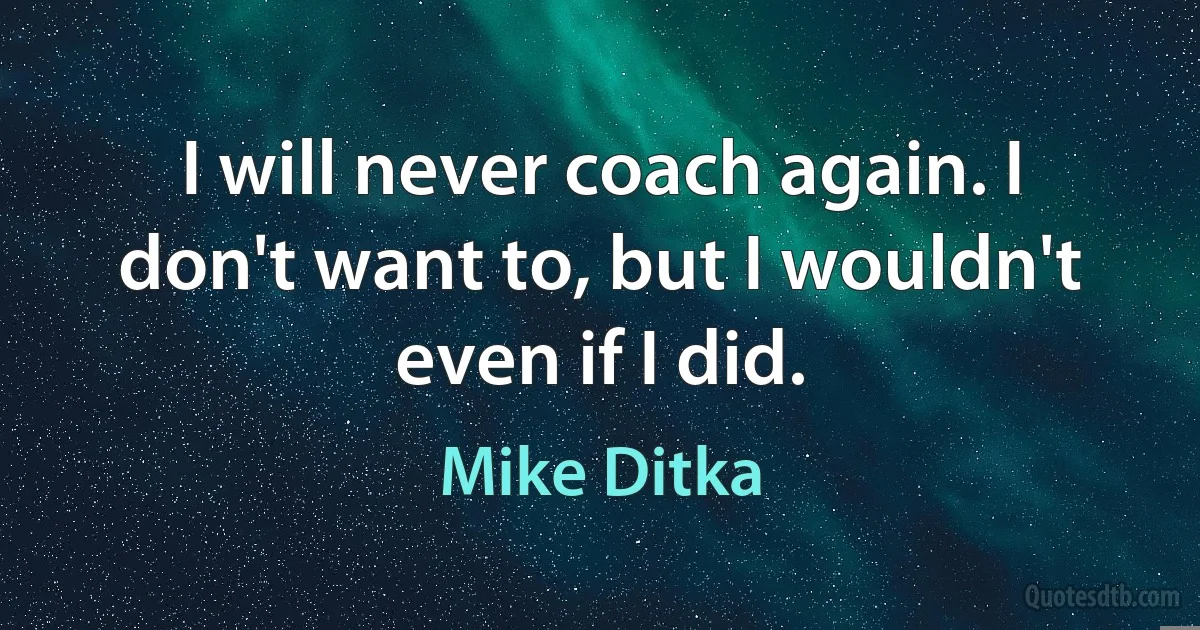 I will never coach again. I don't want to, but I wouldn't even if I did. (Mike Ditka)