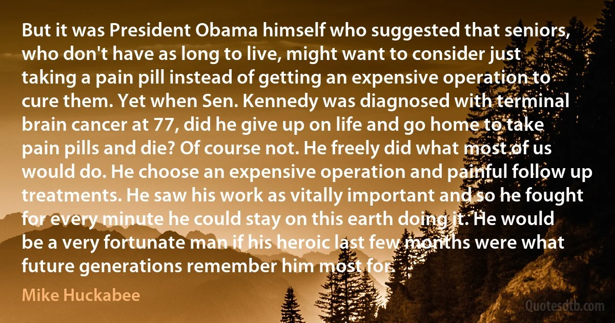 But it was President Obama himself who suggested that seniors, who don't have as long to live, might want to consider just taking a pain pill instead of getting an expensive operation to cure them. Yet when Sen. Kennedy was diagnosed with terminal brain cancer at 77, did he give up on life and go home to take pain pills and die? Of course not. He freely did what most of us would do. He choose an expensive operation and painful follow up treatments. He saw his work as vitally important and so he fought for every minute he could stay on this earth doing it. He would be a very fortunate man if his heroic last few months were what future generations remember him most for. (Mike Huckabee)