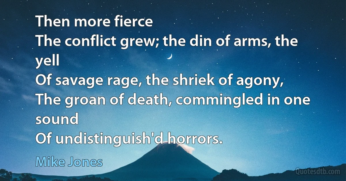 Then more fierce
The conflict grew; the din of arms, the yell
Of savage rage, the shriek of agony,
The groan of death, commingled in one sound
Of undistinguish'd horrors. (Mike Jones)