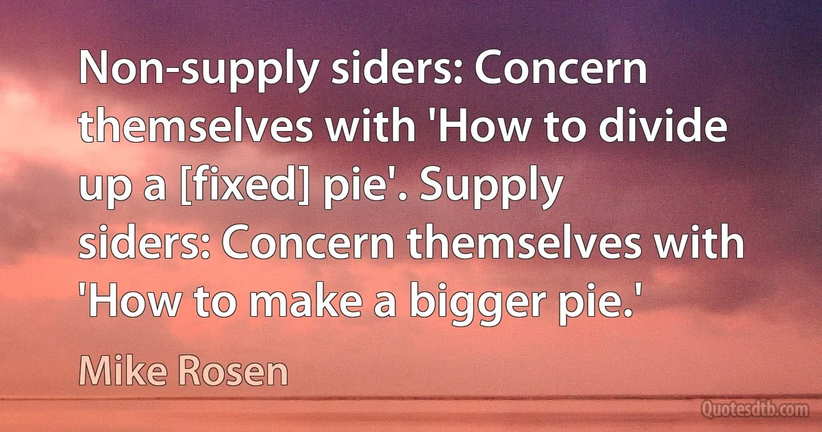 Non-supply siders: Concern themselves with 'How to divide up a [fixed] pie'. Supply siders: Concern themselves with 'How to make a bigger pie.' (Mike Rosen)