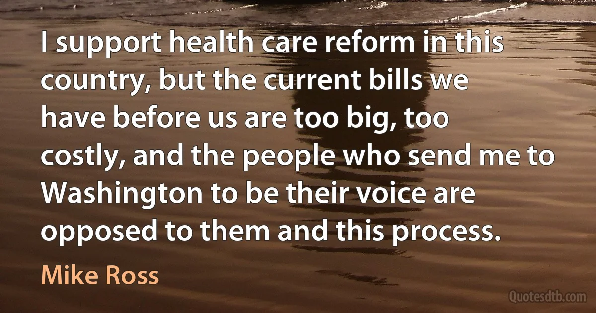 I support health care reform in this country, but the current bills we have before us are too big, too costly, and the people who send me to Washington to be their voice are opposed to them and this process. (Mike Ross)