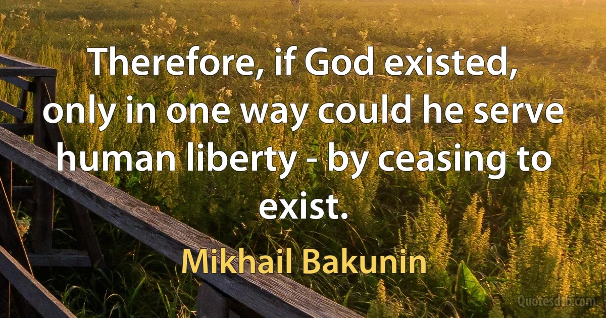 Therefore, if God existed, only in one way could he serve human liberty - by ceasing to exist. (Mikhail Bakunin)