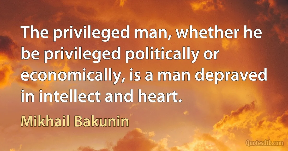 The privileged man, whether he be privileged politically or economically, is a man depraved in intellect and heart. (Mikhail Bakunin)