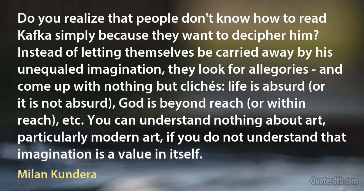 Do you realize that people don't know how to read Kafka simply because they want to decipher him? Instead of letting themselves be carried away by his unequaled imagination, they look for allegories - and come up with nothing but clichés: life is absurd (or it is not absurd), God is beyond reach (or within reach), etc. You can understand nothing about art, particularly modern art, if you do not understand that imagination is a value in itself. (Milan Kundera)