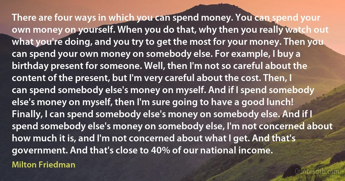 There are four ways in which you can spend money. You can spend your own money on yourself. When you do that, why then you really watch out what you're doing, and you try to get the most for your money. Then you can spend your own money on somebody else. For example, I buy a birthday present for someone. Well, then I'm not so careful about the content of the present, but I'm very careful about the cost. Then, I can spend somebody else's money on myself. And if I spend somebody else's money on myself, then I'm sure going to have a good lunch! Finally, I can spend somebody else's money on somebody else. And if I spend somebody else's money on somebody else, I'm not concerned about how much it is, and I'm not concerned about what I get. And that's government. And that's close to 40% of our national income. (Milton Friedman)