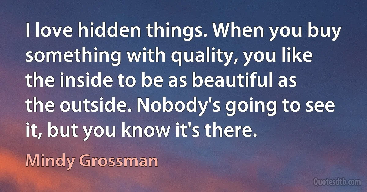 I love hidden things. When you buy something with quality, you like the inside to be as beautiful as the outside. Nobody's going to see it, but you know it's there. (Mindy Grossman)