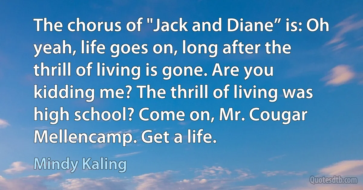 The chorus of "Jack and Diane” is: Oh yeah, life goes on, long after the thrill of living is gone. Are you kidding me? The thrill of living was high school? Come on, Mr. Cougar Mellencamp. Get a life. (Mindy Kaling)