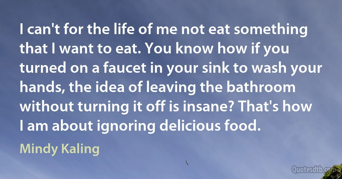 I can't for the life of me not eat something that I want to eat. You know how if you turned on a faucet in your sink to wash your hands, the idea of leaving the bathroom without turning it off is insane? That's how I am about ignoring delicious food. (Mindy Kaling)