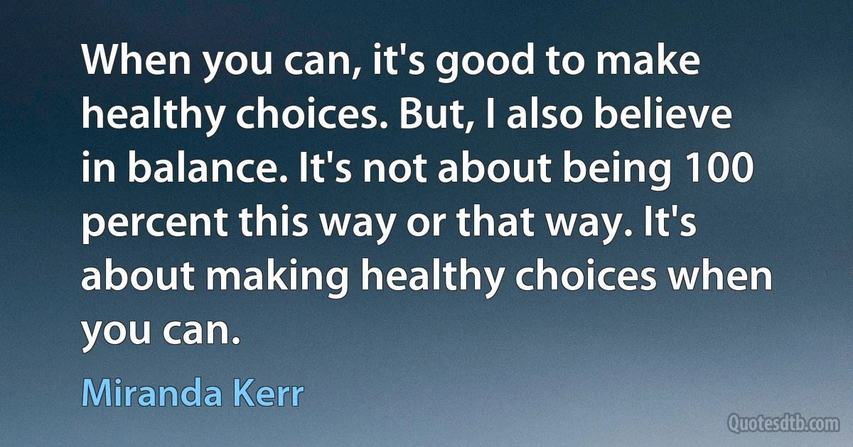 When you can, it's good to make healthy choices. But, I also believe in balance. It's not about being 100 percent this way or that way. It's about making healthy choices when you can. (Miranda Kerr)