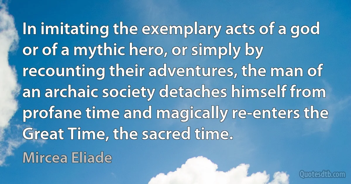 In imitating the exemplary acts of a god or of a mythic hero, or simply by recounting their adventures, the man of an archaic society detaches himself from profane time and magically re-enters the Great Time, the sacred time. (Mircea Eliade)