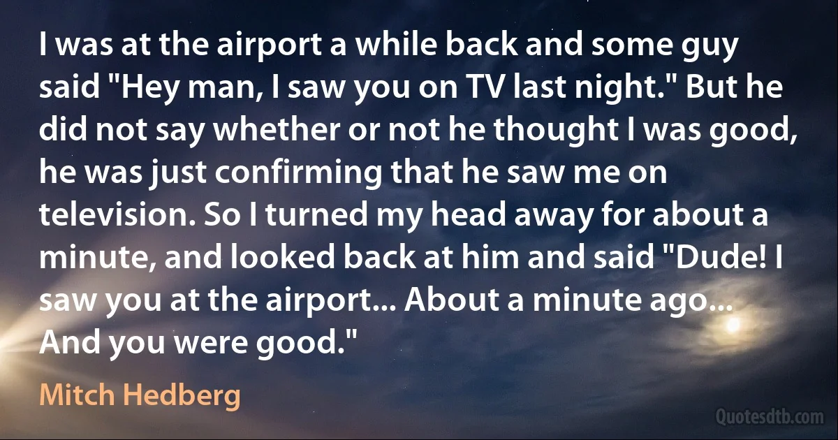 I was at the airport a while back and some guy said "Hey man, I saw you on TV last night." But he did not say whether or not he thought I was good, he was just confirming that he saw me on television. So I turned my head away for about a minute, and looked back at him and said "Dude! I saw you at the airport... About a minute ago... And you were good." (Mitch Hedberg)