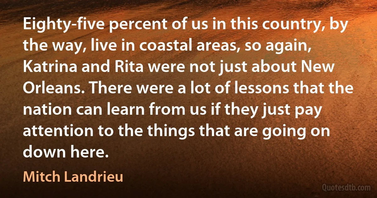 Eighty-five percent of us in this country, by the way, live in coastal areas, so again, Katrina and Rita were not just about New Orleans. There were a lot of lessons that the nation can learn from us if they just pay attention to the things that are going on down here. (Mitch Landrieu)