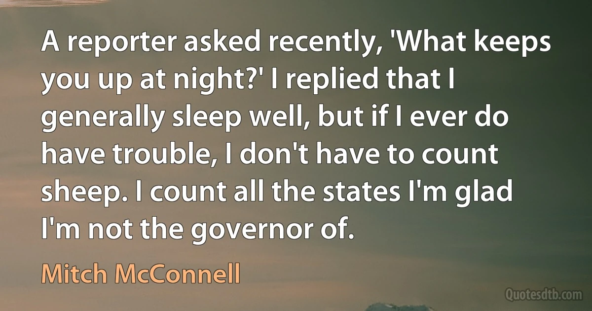 A reporter asked recently, 'What keeps you up at night?' I replied that I generally sleep well, but if I ever do have trouble, I don't have to count sheep. I count all the states I'm glad I'm not the governor of. (Mitch McConnell)