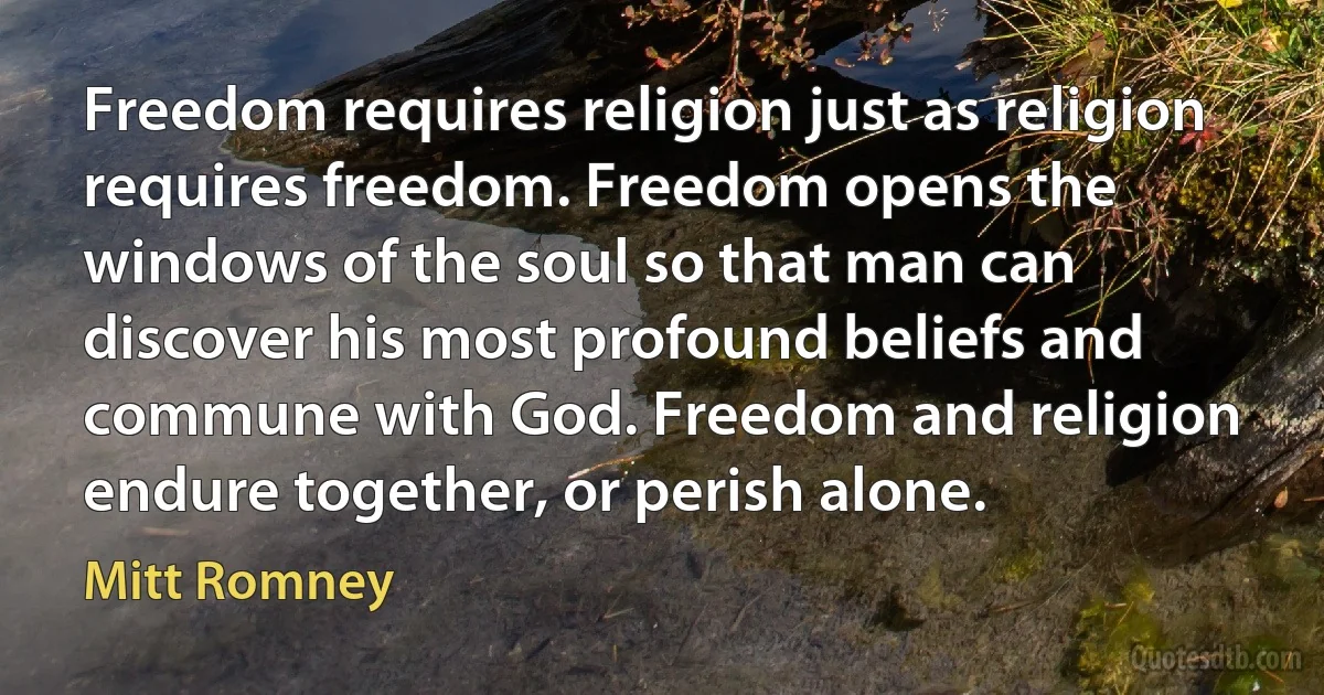 Freedom requires religion just as religion requires freedom. Freedom opens the windows of the soul so that man can discover his most profound beliefs and commune with God. Freedom and religion endure together, or perish alone. (Mitt Romney)