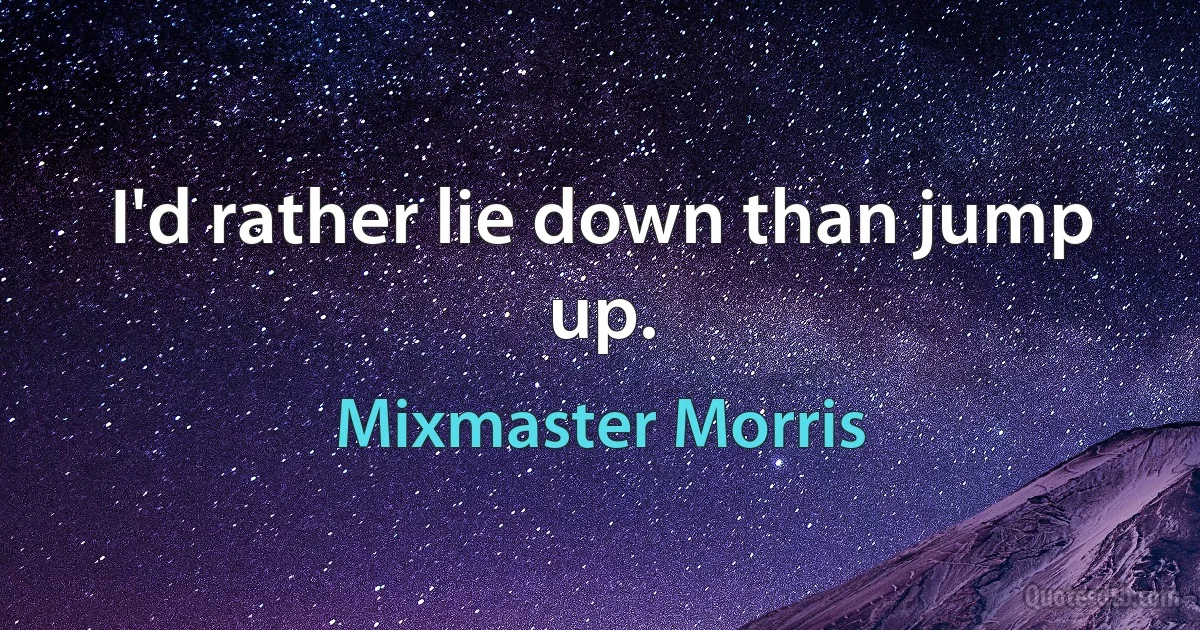 I'd rather lie down than jump up. (Mixmaster Morris)