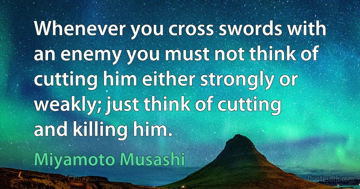 Whenever you cross swords with an enemy you must not think of cutting him either strongly or weakly; just think of cutting and killing him. (Miyamoto Musashi)