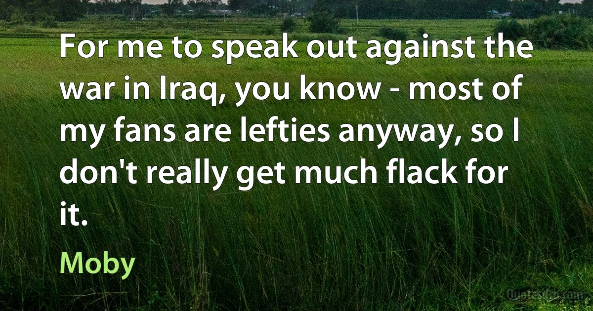 For me to speak out against the war in Iraq, you know - most of my fans are lefties anyway, so I don't really get much flack for it. (Moby)