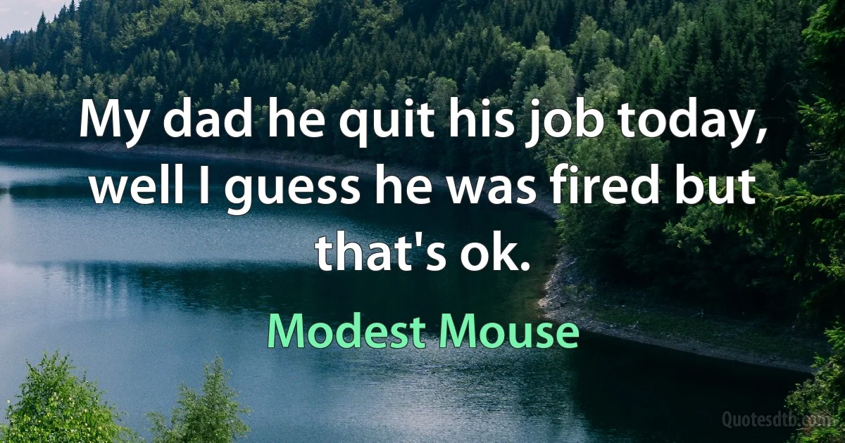 My dad he quit his job today, well I guess he was fired but that's ok. (Modest Mouse)