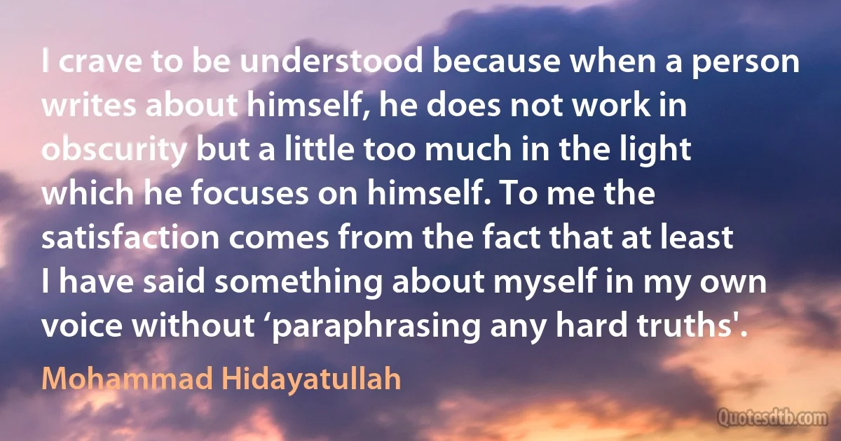 I crave to be understood because when a person writes about himself, he does not work in obscurity but a little too much in the light which he focuses on himself. To me the satisfaction comes from the fact that at least I have said something about myself in my own voice without ‘paraphrasing any hard truths'. (Mohammad Hidayatullah)