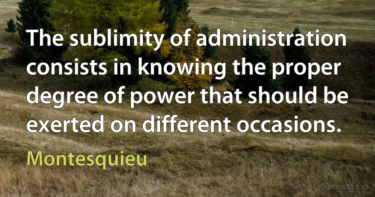 The sublimity of administration consists in knowing the proper degree of power that should be exerted on different occasions. (Montesquieu)