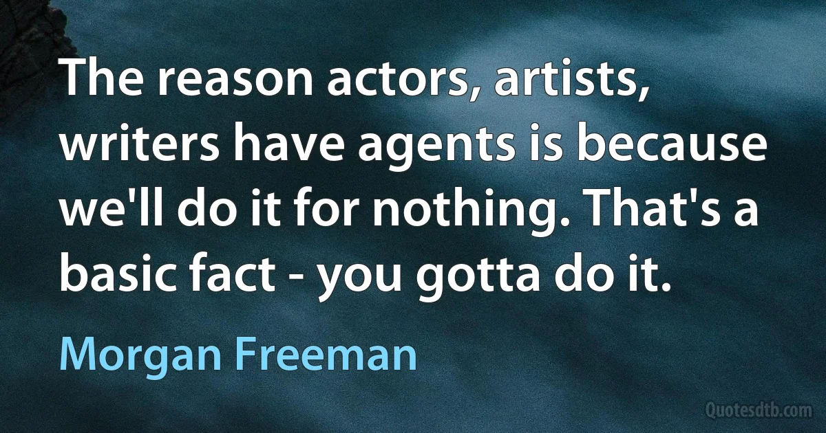 The reason actors, artists, writers have agents is because we'll do it for nothing. That's a basic fact - you gotta do it. (Morgan Freeman)