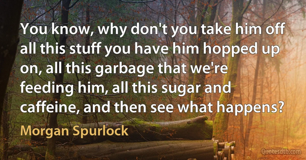 You know, why don't you take him off all this stuff you have him hopped up on, all this garbage that we're feeding him, all this sugar and caffeine, and then see what happens? (Morgan Spurlock)