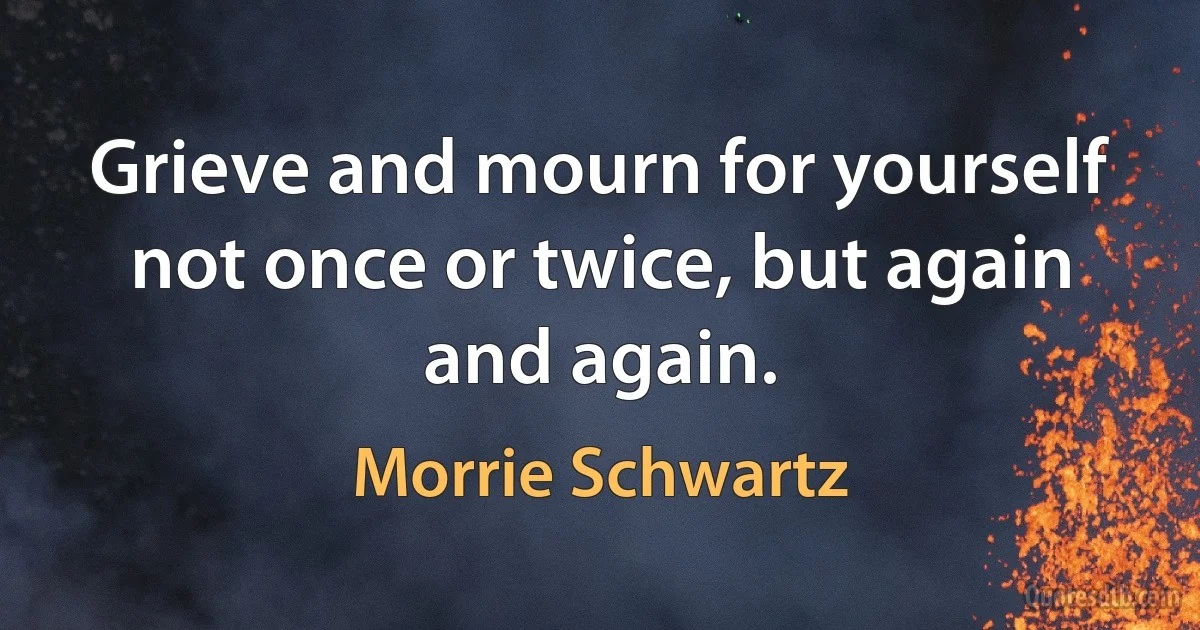 Grieve and mourn for yourself not once or twice, but again and again. (Morrie Schwartz)