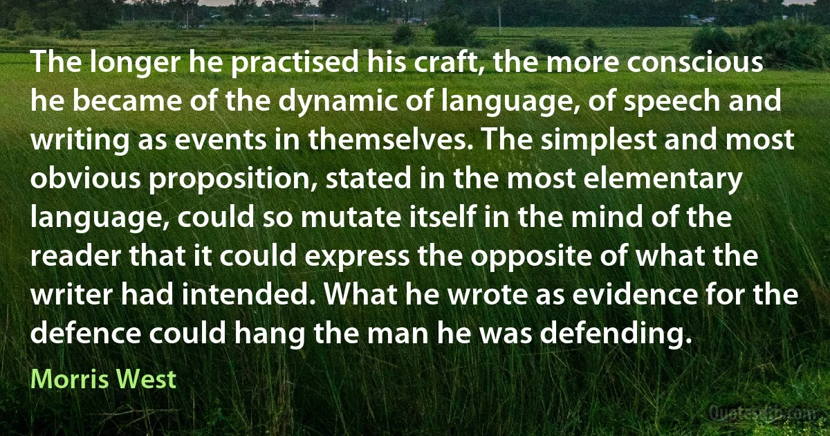 The longer he practised his craft, the more conscious he became of the dynamic of language, of speech and writing as events in themselves. The simplest and most obvious proposition, stated in the most elementary language, could so mutate itself in the mind of the reader that it could express the opposite of what the writer had intended. What he wrote as evidence for the defence could hang the man he was defending. (Morris West)