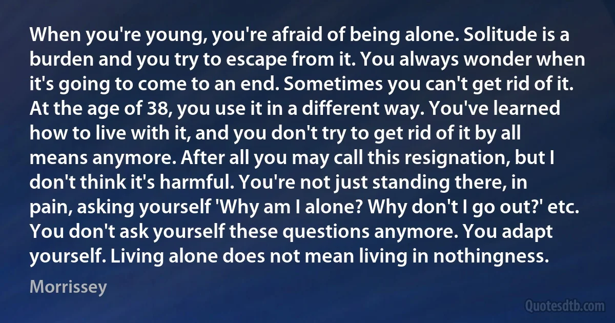 When you're young, you're afraid of being alone. Solitude is a burden and you try to escape from it. You always wonder when it's going to come to an end. Sometimes you can't get rid of it. At the age of 38, you use it in a different way. You've learned how to live with it, and you don't try to get rid of it by all means anymore. After all you may call this resignation, but I don't think it's harmful. You're not just standing there, in pain, asking yourself 'Why am I alone? Why don't I go out?' etc. You don't ask yourself these questions anymore. You adapt yourself. Living alone does not mean living in nothingness. (Morrissey)