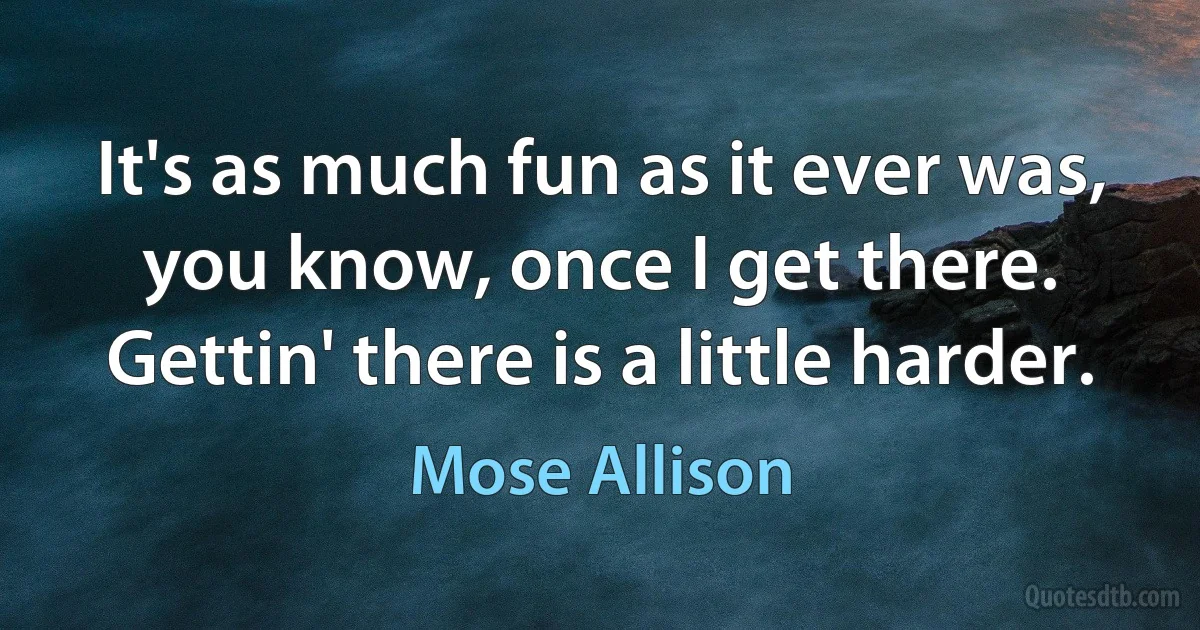 It's as much fun as it ever was, you know, once I get there. Gettin' there is a little harder. (Mose Allison)