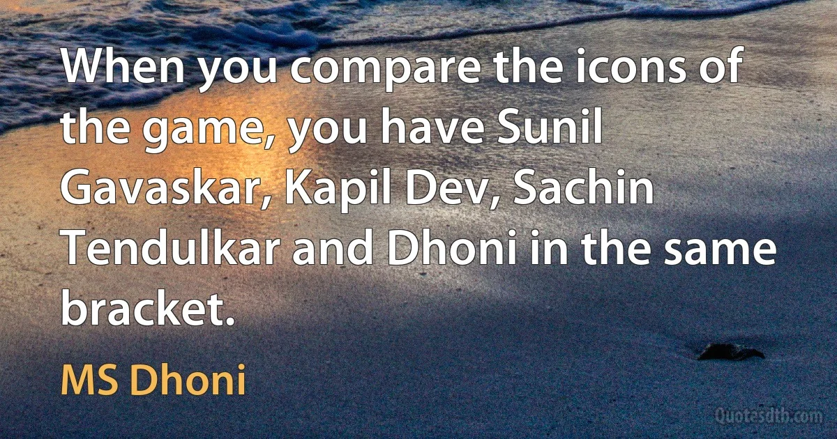 When you compare the icons of the game, you have Sunil Gavaskar, Kapil Dev, Sachin Tendulkar and Dhoni in the same bracket. (MS Dhoni)