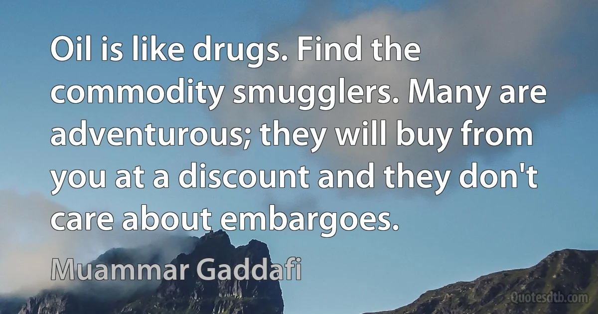 Oil is like drugs. Find the commodity smugglers. Many are adventurous; they will buy from you at a discount and they don't care about embargoes. (Muammar Gaddafi)