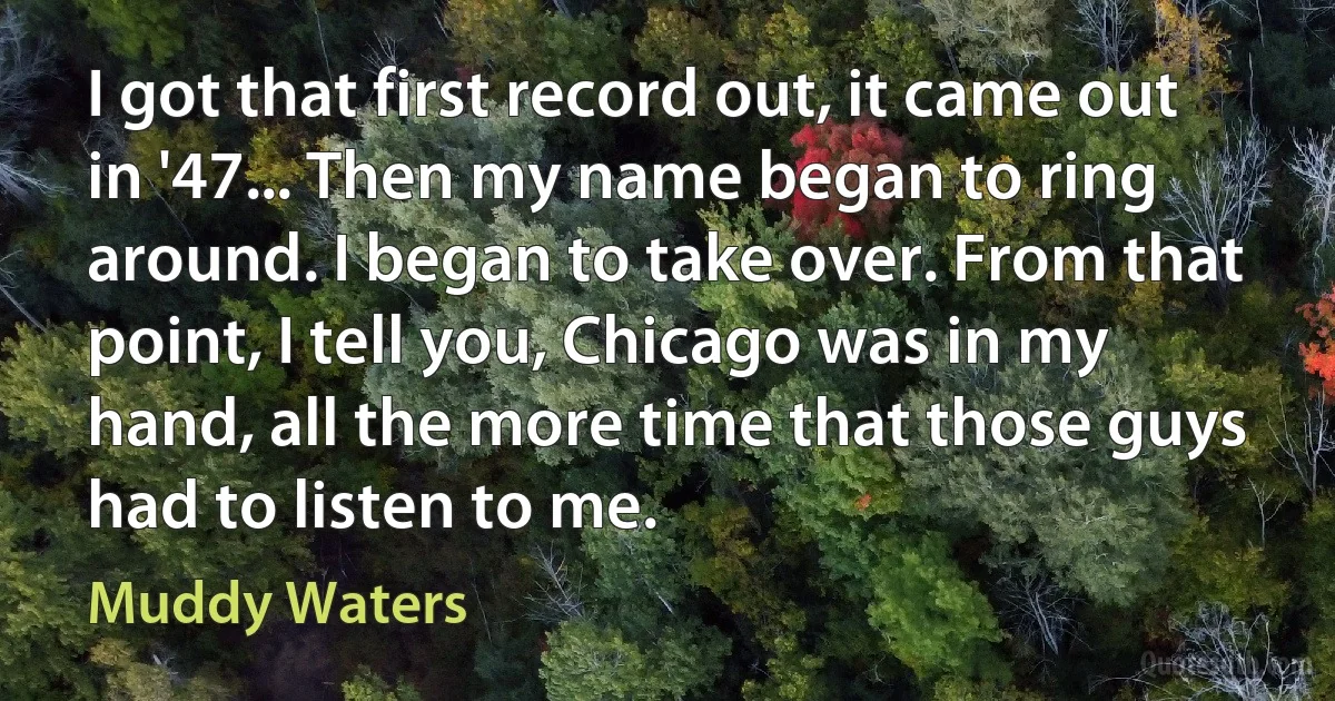 I got that first record out, it came out in '47... Then my name began to ring around. I began to take over. From that point, I tell you, Chicago was in my hand, all the more time that those guys had to listen to me. (Muddy Waters)