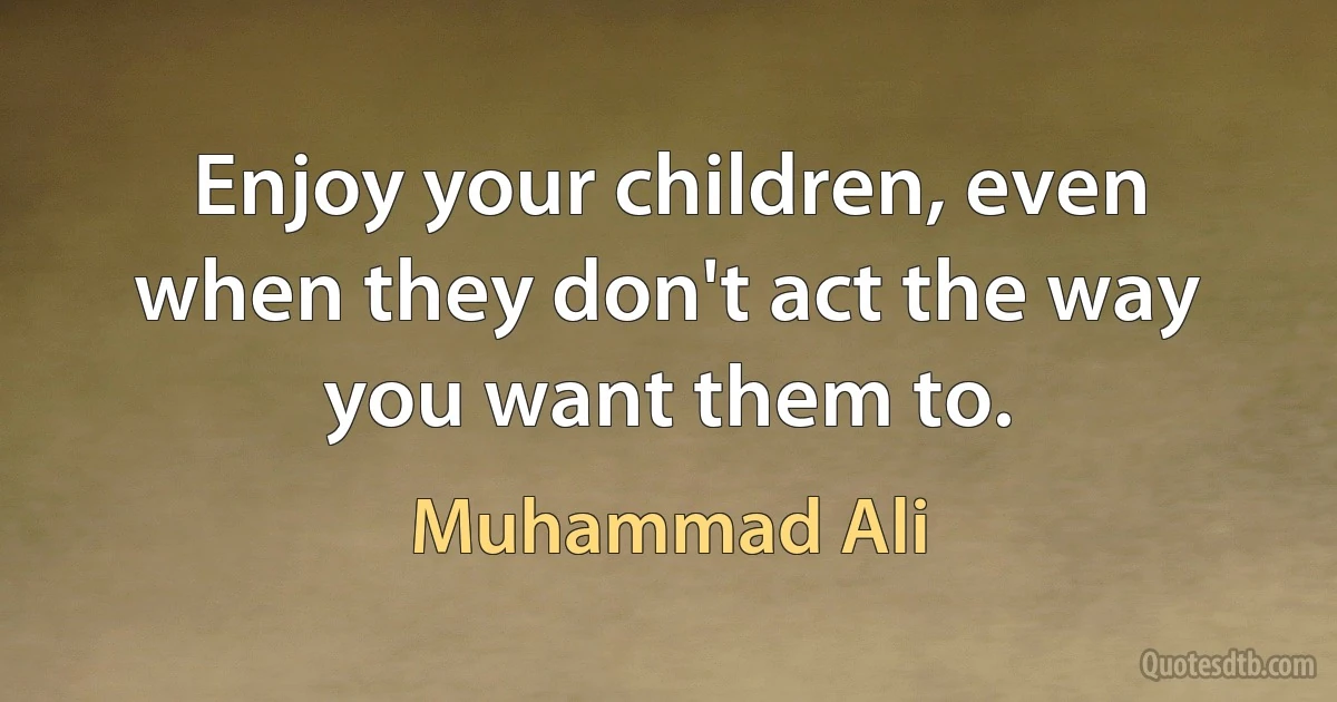 Enjoy your children, even when they don't act the way you want them to. (Muhammad Ali)