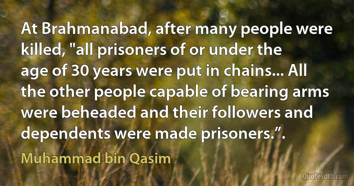 At Brahmanabad, after many people were killed, "all prisoners of or under the age of 30 years were put in chains... All the other people capable of bearing arms were beheaded and their followers and dependents were made prisoners.”. (Muhammad bin Qasim)